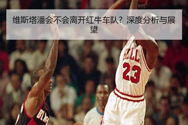 维斯塔潘会不会离开红牛车队？深度分析与展望
