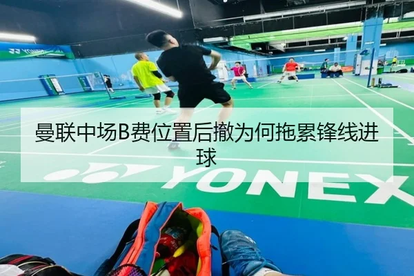 曼联中场B费位置后撤为何拖累锋线进球（Kaiyun）