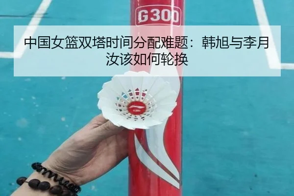 中国女篮双塔时间分配难题：韩旭与李月汝该如何轮换（Kaiyun）